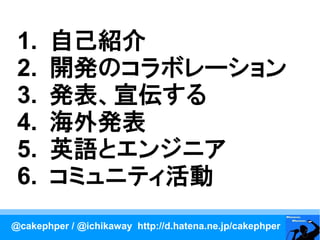 1.    自己紹介
 2.    開発のコラボレーション
 3.    発表、宣伝する
 4.    海外発表
 5.    英語とエンジニア
 6.    コミュニティ活動
@cakephper / @ichikaway http://d.hatena.ne.jp/cakephper
 