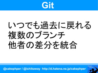 Git

   いつでも過去に戻れる
   複数のブランチ
   他者の差分を統合

@cakephper / @ichikaway http://d.hatena.ne.jp/cakephper
 