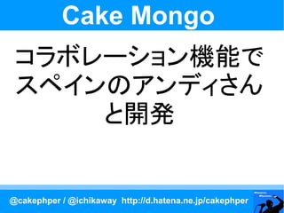 Cake Mongo
 コラボレーション機能で
 スペインのアンディさん
     と開発


@cakephper / @ichikaway http://d.hatena.ne.jp/cakephper
 