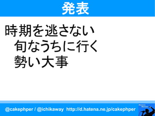 発表
時期を逃さない
　旬なうちに行く
　勢い大事


@cakephper / @ichikaway http://d.hatena.ne.jp/cakephper
 