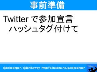 事前準備
Twitter で参加宣言
　ハッシュタグ付けて



@cakephper / @ichikaway http://d.hatena.ne.jp/cakephper
 