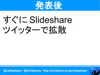 発表後
すぐに Slideshare
ツイッターで拡散



@cakephper / @ichikaway http://d.hatena.ne.jp/cakephper
 