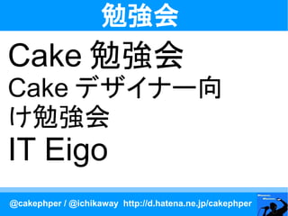勉強会
Cake 勉強会
Cake デザイナー向
け勉強会
IT Eigo
@cakephper / @ichikaway http://d.hatena.ne.jp/cakephper
 