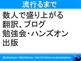 流行るまで
数人で盛り上がる
翻訳、ブログ
勉強会・ハンズオン
出版
@cakephper / @ichikaway http://d.hatena.ne.jp/cakephper
 