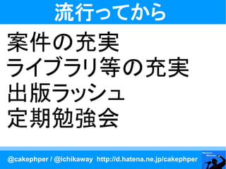 流行ってから
案件の充実
ライブラリ等の充実
出版ラッシュ
定期勉強会
@cakephper / @ichikaway http://d.hatena.ne.jp/cakephper
 