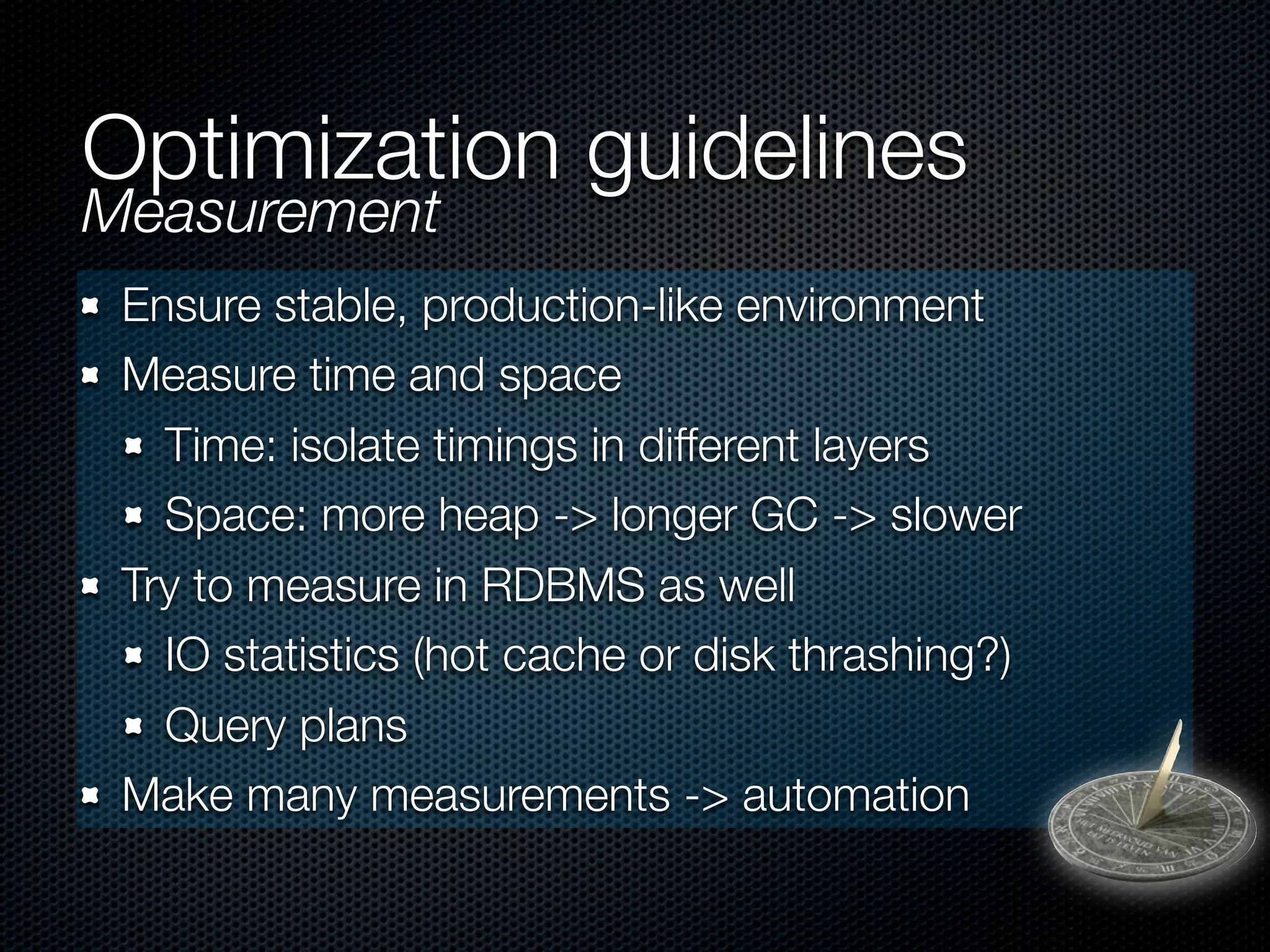 Optimization guidelines
Measurement
 Ensure stable, production-like environment
 Measure time and space
   Time: isolate timings in different layers
   Space: more heap -> longer GC -> slower
 Try to measure in RDBMS as well
   IO statistics (hot cache or disk thrashing?)
   Query plans
 Make many measurements -> automation
 