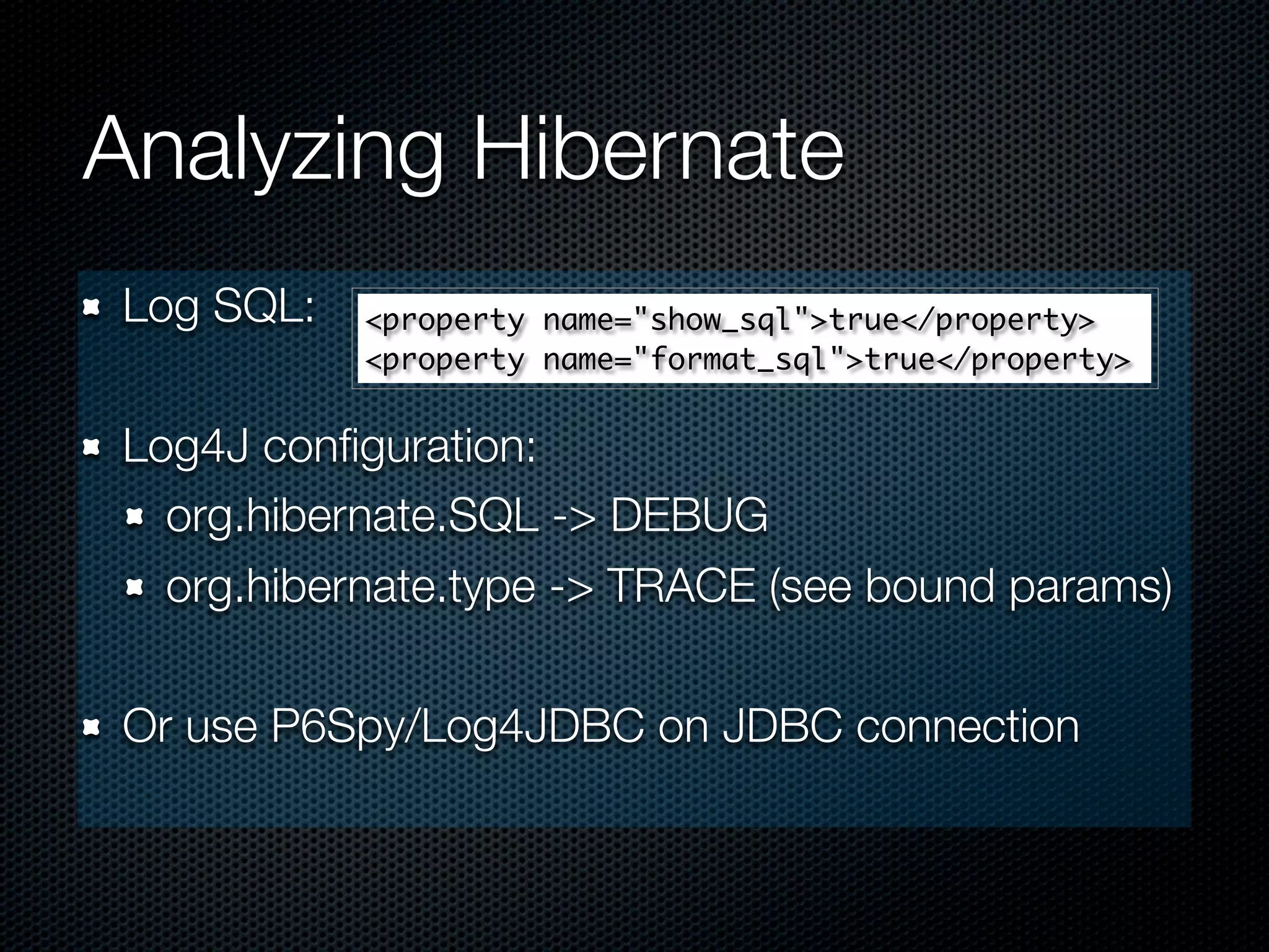 Analyzing Hibernate
Log SQL:   <property name="show_sql">true</property>
           <property name="format_sql">true</property>


Log4J conﬁguration:
  org.hibernate.SQL -> DEBUG
  org.hibernate.type -> TRACE (see bound params)

Or use P6Spy/Log4JDBC on JDBC connection
 
