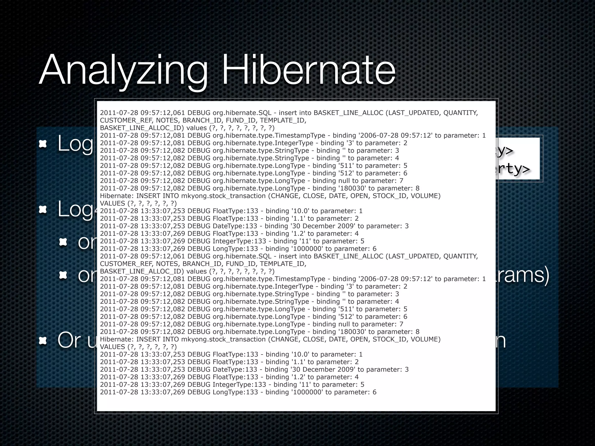 Analyzing Hibernate
    2011-07-28 09:57:12,061 DEBUG org.hibernate.SQL - insert into BASKET_LINE_ALLOC (LAST_UPDATED,      QUANTITY,
    CUSTOMER_REF, NOTES, BRANCH_ID, FUND_ID, TEMPLATE_ID,
    BASKET_LINE_ALLOC_ID) values (?, ?, ?, ?, ?, ?, ?, ?)


Log SQL:
    2011-07-28 09:57:12,081 DEBUG org.hibernate.type.TimestampType - binding '2006-07-28 09:57:12' to   parameter: 1
    2011-07-28 09:57:12,081 DEBUG org.hibernate.type.IntegerType - binding '3' to parameter: 2
                        <property name="show_sql">true</property>
    2011-07-28 09:57:12,082 DEBUG org.hibernate.type.StringType - binding '' to parameter: 3
    2011-07-28 09:57:12,082 DEBUG org.hibernate.type.StringType - binding '' to parameter: 4

                        <property name="format_sql">true</property>
    2011-07-28 09:57:12,082 DEBUG org.hibernate.type.LongType - binding '511' to parameter: 5
    2011-07-28 09:57:12,082 DEBUG org.hibernate.type.LongType - binding '512' to parameter: 6
    2011-07-28 09:57:12,082 DEBUG org.hibernate.type.LongType - binding null to parameter: 7
    2011-07-28 09:57:12,082 DEBUG org.hibernate.type.LongType - binding '180030' to parameter: 8
    Hibernate: INSERT INTO mkyong.stock_transaction (CHANGE, CLOSE, DATE, OPEN, STOCK_ID, VOLUME)

Log4J conﬁguration:
    VALUES (?, ?, ?, ?, ?, ?)
    2011-07-28 13:33:07,253 DEBUG FloatType:133 - binding '10.0' to parameter: 1
    2011-07-28 13:33:07,253 DEBUG FloatType:133 - binding '1.1' to parameter: 2
    2011-07-28 13:33:07,253 DEBUG DateType:133 - binding '30 December 2009' to parameter: 3


  org.hibernate.SQL -> DEBUG
    2011-07-28 13:33:07,269 DEBUG FloatType:133 - binding '1.2' to parameter: 4
    2011-07-28 13:33:07,269 DEBUG IntegerType:133 - binding '11' to parameter: 5
    2011-07-28 13:33:07,269 DEBUG LongType:133 - binding '1000000' to parameter: 6
    2011-07-28 09:57:12,061 DEBUG org.hibernate.SQL - insert into BASKET_LINE_ALLOC (LAST_UPDATED,      QUANTITY,
    CUSTOMER_REF, NOTES, BRANCH_ID, FUND_ID, TEMPLATE_ID,

  org.hibernate.type -> TRACE (see bound params)
    BASKET_LINE_ALLOC_ID) values (?, ?, ?, ?, ?, ?, ?, ?)
    2011-07-28 09:57:12,081 DEBUG org.hibernate.type.TimestampType - binding '2006-07-28 09:57:12' to
    2011-07-28 09:57:12,081 DEBUG org.hibernate.type.IntegerType - binding '3' to parameter: 2
                                                                                                        parameter: 1

    2011-07-28 09:57:12,082 DEBUG org.hibernate.type.StringType - binding '' to parameter: 3
    2011-07-28 09:57:12,082 DEBUG org.hibernate.type.StringType - binding '' to parameter: 4
    2011-07-28 09:57:12,082 DEBUG org.hibernate.type.LongType - binding '511' to parameter: 5
    2011-07-28 09:57:12,082 DEBUG org.hibernate.type.LongType - binding '512' to parameter: 6
    2011-07-28 09:57:12,082 DEBUG org.hibernate.type.LongType - binding null to parameter: 7


Or use P6Spy/Log4JDBC on JDBC connection
    2011-07-28 09:57:12,082 DEBUG org.hibernate.type.LongType - binding '180030' to parameter: 8
    Hibernate: INSERT INTO mkyong.stock_transaction (CHANGE, CLOSE, DATE, OPEN, STOCK_ID, VOLUME)
    VALUES (?, ?, ?, ?, ?, ?)
    2011-07-28 13:33:07,253 DEBUG FloatType:133 - binding '10.0' to parameter: 1
    2011-07-28 13:33:07,253 DEBUG FloatType:133 - binding '1.1' to parameter: 2
    2011-07-28 13:33:07,253 DEBUG DateType:133 - binding '30 December 2009' to parameter: 3
    2011-07-28 13:33:07,269 DEBUG FloatType:133 - binding '1.2' to parameter: 4
    2011-07-28 13:33:07,269 DEBUG IntegerType:133 - binding '11' to parameter: 5
    2011-07-28 13:33:07,269 DEBUG LongType:133 - binding '1000000' to parameter: 6
 