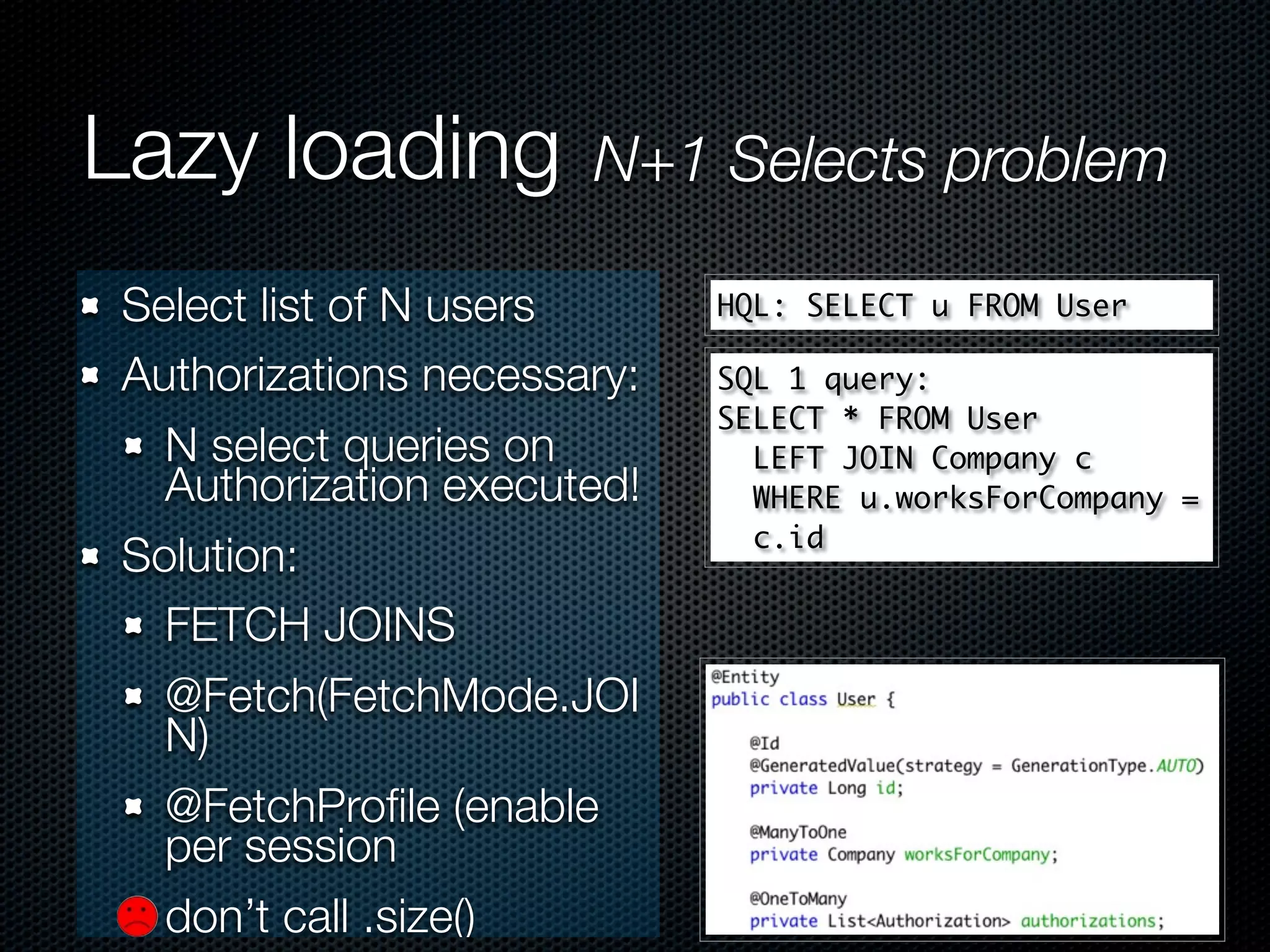 Lazy loading          N+1 Selects problem

Select list of N users      HQL: SELECT u FROM User

Authorizations necessary:   SQL 1 query:
                            SELECT * FROM User
  N select queries on         LEFT JOIN Company c
  Authorization executed!     WHERE u.worksForCompany =
                              c.id
Solution:
  FETCH JOINS
  @Fetch(FetchMode.JOI
  N)
  @FetchProﬁle (enable
  per session
  don’t call .size()
 