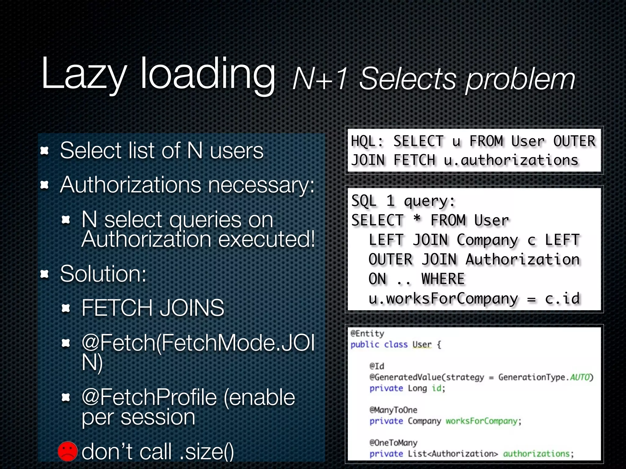 Lazy loading          N+1 Selects problem
                            HQL: SELECT u FROM User OUTER
Select list of N users      JOIN FETCH u.authorizations
Authorizations necessary:
                            SQL 1 query:
  N select queries on       SELECT * FROM User
  Authorization executed!     LEFT JOIN Company c LEFT
                              OUTER JOIN Authorization
Solution:                     ON .. WHERE
                              u.worksForCompany = c.id
  FETCH JOINS
  @Fetch(FetchMode.JOI
  N)
  @FetchProﬁle (enable
  per session
  don’t call .size()
 