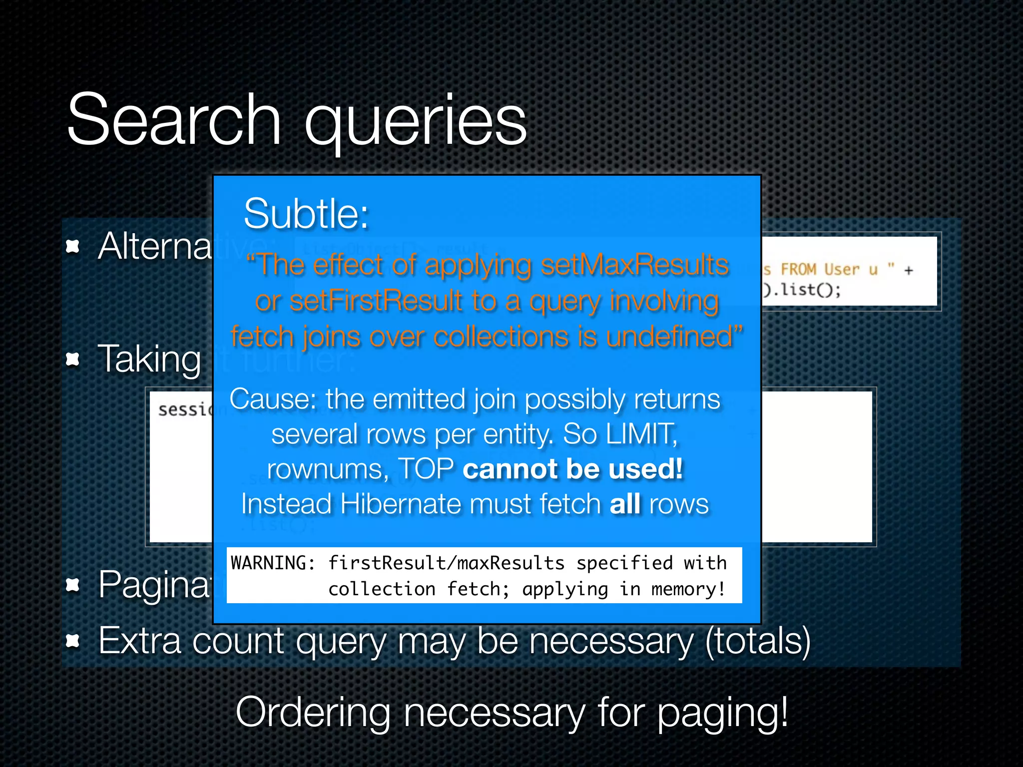 Search queries
          Subtle:
Alternative: effect of applying setMaxResults
          “The
           or setFirstResult to a query involving
         fetch joins over collections is undeﬁned”
Taking it further:
         Cause: the emitted join possibly returns
             several rows per entity. So LIMIT,
            rownums, TOP cannot be used!
          Instead Hibernate must fetch all rows
         WARNING: firstResult/maxResults specified with
Pagination in queries, not in app. code
                  collection fetch; applying in memory!


Extra count query may be necessary (totals)
         Ordering necessary for paging!
 