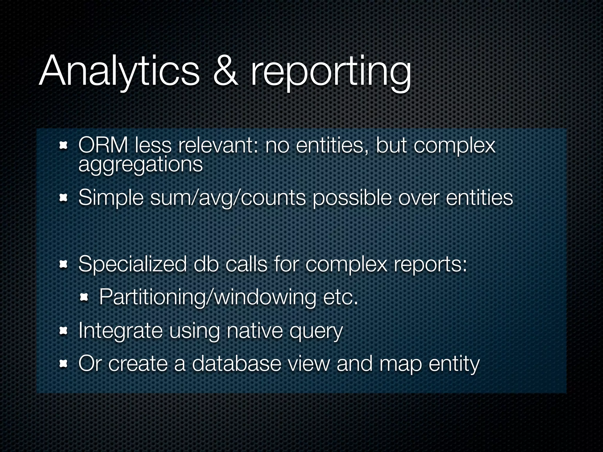 Analytics & reporting
  ORM less relevant: no entities, but complex
  aggregations
  Simple sum/avg/counts possible over entities

  Specialized db calls for complex reports:
     Partitioning/windowing etc.
  Integrate using native query
  Or create a database view and map entity
 
