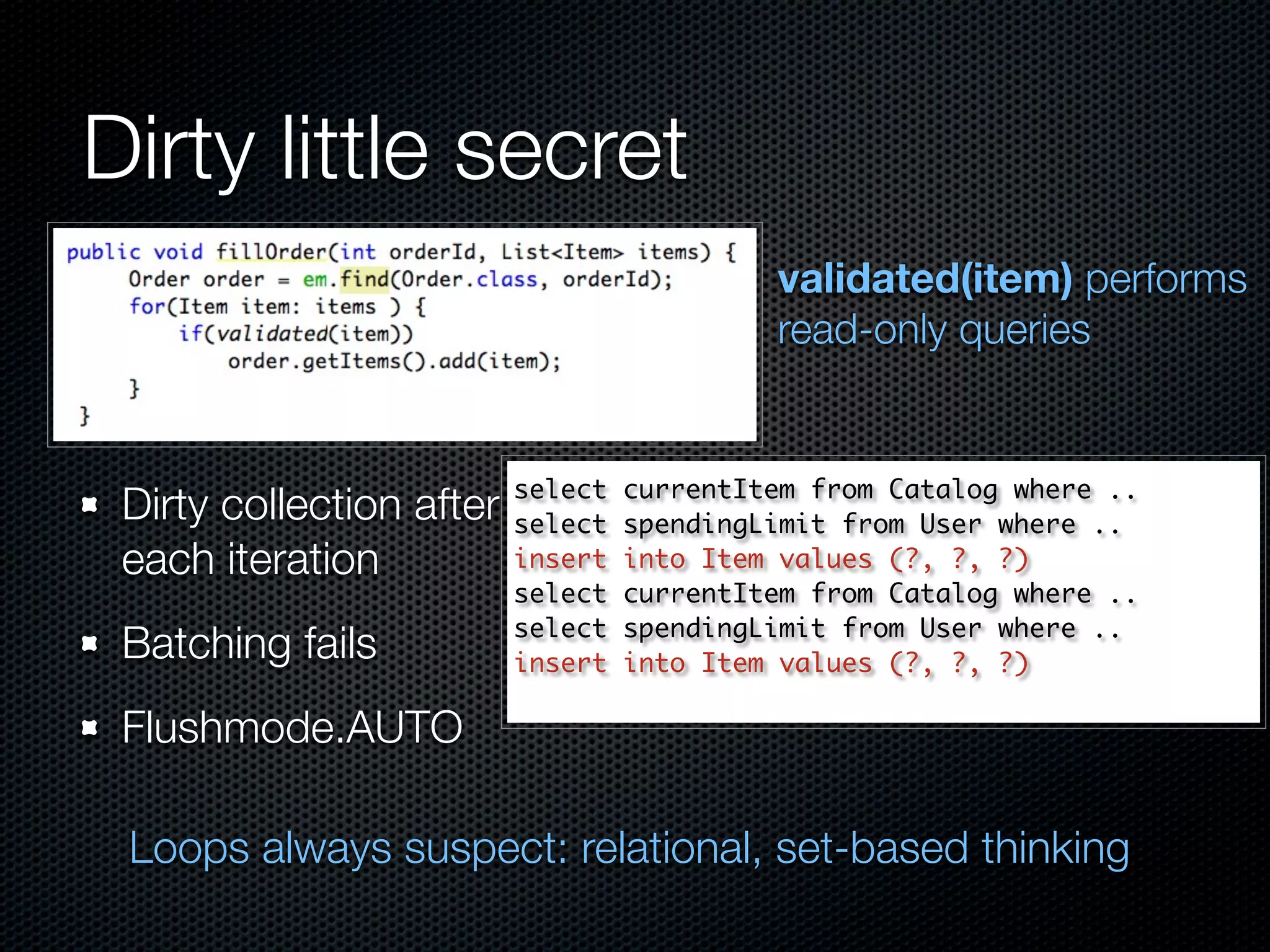 Dirty little secret
                                            validated(item) performs
                                            read-only queries


                          select   currentItem from Catalog where ..
 Dirty collection after   select   spendingLimit from User where ..
 each iteration           insert   into Item values (?, ?, ?)
                          select   currentItem from Catalog where ..
                          select   spendingLimit from User where ..
 Batching fails           insert   into Item values (?, ?, ?)

 Flushmode.AUTO

 Loops always suspect: relational, set-based thinking
 