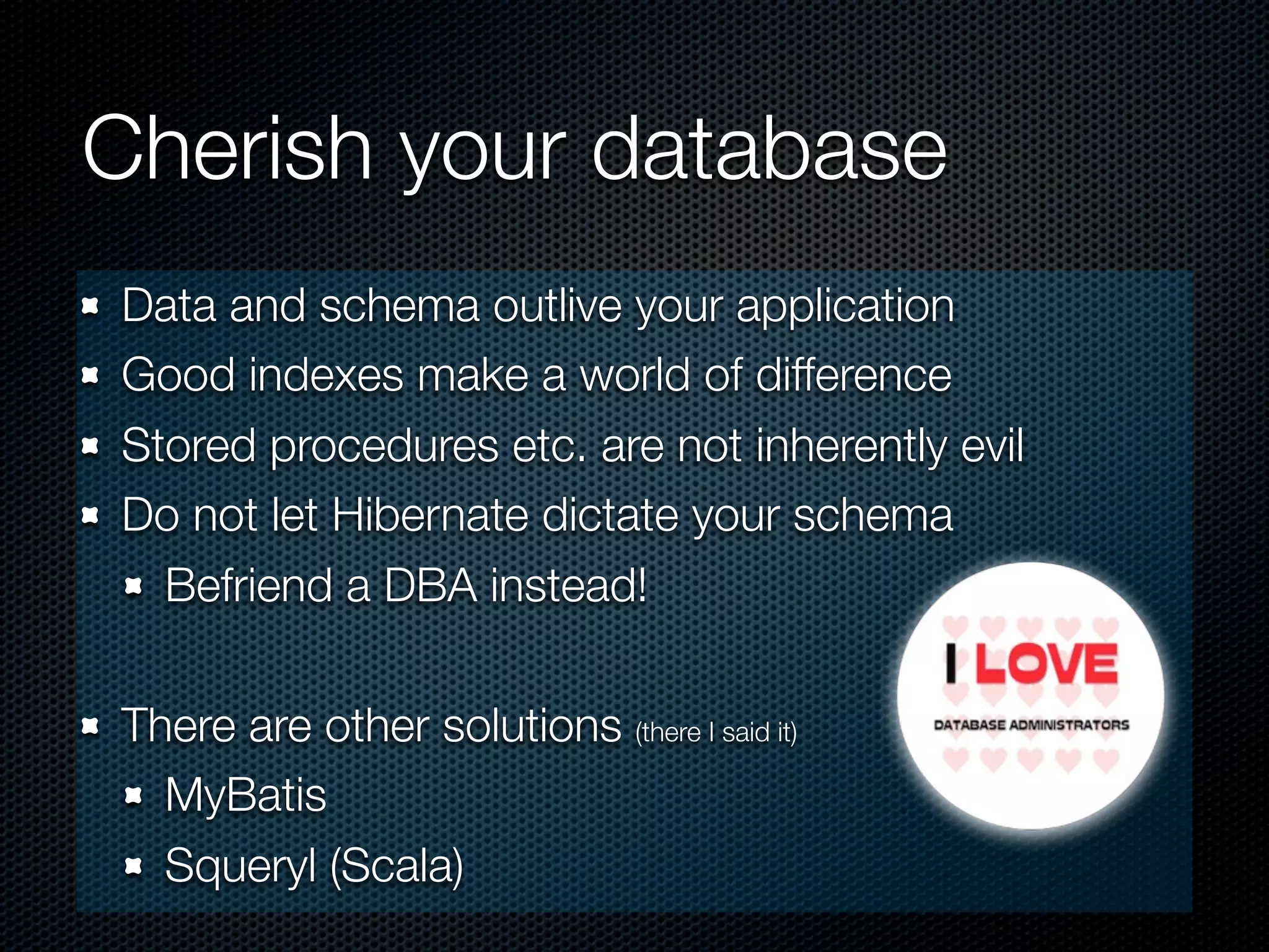 Cherish your database
Data and schema outlive your application
Good indexes make a world of difference
Stored procedures etc. are not inherently evil
Do not let Hibernate dictate your schema
  Befriend a DBA instead!

There are other solutions (there I said it)
  MyBatis
  Squeryl (Scala)
 
