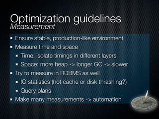 Optimization guidelines
Measurement
 Ensure stable, production-like environment
 Measure time and space
   Time: isolate timings in different layers
   Space: more heap -> longer GC -> slower
 Try to measure in RDBMS as well
   IO statistics (hot cache or disk thrashing?)
   Query plans
 Make many measurements -> automation
 