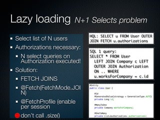 Lazy loading          N+1 Selects problem
                            HQL: SELECT u FROM User OUTER
Select list of N users      JOIN FETCH u.authorizations
Authorizations necessary:
                            SQL 1 query:
  N select queries on       SELECT * FROM User
  Authorization executed!     LEFT JOIN Company c LEFT
                              OUTER JOIN Authorization
Solution:                     ON .. WHERE
                              u.worksForCompany = c.id
  FETCH JOINS
  @Fetch(FetchMode.JOI
  N)
  @FetchProﬁle (enable
  per session
  don’t call .size()
 