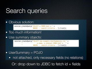Search queries
Obvious solution:

Too much information!
Use summary objects:



UserSummary = POJO
  not attached, only necessary ﬁelds (no relations)
  Or: drop down to JDBC to fetch id + ﬁelds
 