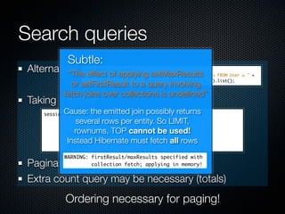 Search queries
          Subtle:
Alternative: effect of applying setMaxResults
          “The
           or setFirstResult to a query involving
         fetch joins over collections is undeﬁned”
Taking it further:
         Cause: the emitted join possibly returns
             several rows per entity. So LIMIT,
            rownums, TOP cannot be used!
          Instead Hibernate must fetch all rows
         WARNING: firstResult/maxResults specified with
Pagination in queries, not in app. code
                  collection fetch; applying in memory!


Extra count query may be necessary (totals)
         Ordering necessary for paging!
 