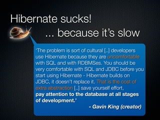 Hibernate sucks!
      ... because it’s slow
     ‘The problem is sort of cultural [..] developers
     use Hibernate because they are uncomfortable
     with SQL and with RDBMSes. You should be
     very comfortable with SQL and JDBC before you
     start using Hibernate - Hibernate builds on
     JDBC, it doesn’t replace it. That is the cost of
     extra abstraction [..] save yourself effort,
     pay attention to the database at all stages
     of development.’
                               - Gavin King (creator)
 