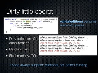 Dirty little secret
                                            validated(item) performs
                                            read-only queries


                          select   currentItem from Catalog where ..
 Dirty collection after   select   spendingLimit from User where ..
 each iteration           insert   into Item values (?, ?, ?)
                          select   currentItem from Catalog where ..
                          select   spendingLimit from User where ..
 Batching fails           insert   into Item values (?, ?, ?)

 Flushmode.AUTO

 Loops always suspect: relational, set-based thinking
 