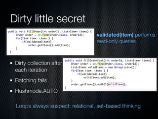 Dirty little secret
                                  validated(item) performs
                                  read-only queries



 Dirty collection after
 each iteration
 Batching fails
 Flushmode.AUTO

 Loops always suspect: relational, set-based thinking
 