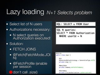 Lazy loading          N+1 Selects problem

Select list of N users      HQL: SELECT u FROM User

Authorizations necessary:   SQL N queries:
                            SELECT * FROM Authorization
  N select queries on         WHERE userId = N
  Authorization executed!
Solution:
  FETCH JOINS
  @Fetch(FetchMode.JOI
  N)
  @FetchProﬁle (enable
  per session
  don’t call .size()
 
