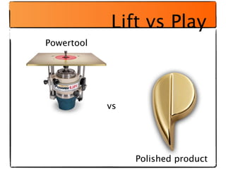 Lift vs Play
Powertool




            vs




                 Polished product
 