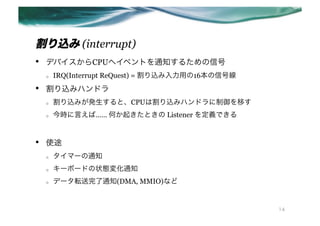 z (interrupt)
??   ǥХCPUإ٥Ȥ֪ͨ뤿ź
     o?   IRQ(Interrupt ReQuest) = zä16źž
??   zߥϥɥ
     o?   zߤkȡCPUϸzߥϥɥƤ
     o?   rԤС Τ𤭤Ȥ Listener xǤ


??   ʹ;
     o?   ީ`֪ͨ
     o?   `ܩ`ɤ״B仯֪ͨ
     o?   ǩ`ܞ֪ͨ(DMA, MMIO)ʤ


                                                     14
 