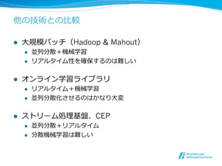 他の技術との⽐比較

l    ⼤大規模バッチ（Hadoop & Mahout）
      l    並列列分散＋機械学習
      l    リアルタイム性を確保するのは難しい


l    オンライン学習ライブラリ
      l    リアルタイム＋機械学習
      l    並列列分散化させるのはかなり⼤大変


l    ストリーム処理理基盤、CEP
      l    並列列分散＋リアルタイム
      l    分散機械学習は難しい
 