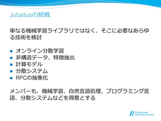 Jubatusの挑戦

単なる機械学習ライブラリではなく、そこに必要なあらゆ
る技術を検討

l    オンライン分散学習
l    ⾮非構造データ、特徴抽出
l    計算モデル
l    分散システム
l    RPCの抽象化

メンバーも、機械学習、⾃自然⾔言語処理理、プログラミング⾔言
語、分散システムなどを得意とする
 