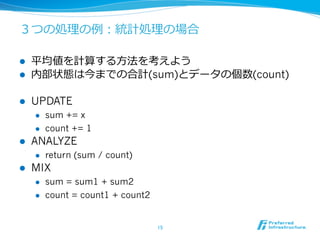 ３つの処理理の例例：統計処理理の場合

l    平均値を計算する⽅方法を考えよう
l    内部状態は今までの合計(sum)とデータの個数(count)

l    UPDATE
      l    sum += x
      l    count += 1
l    ANALYZE
      l    return (sum / count)
l    MIX
      l    sum = sum1 + sum2
      l    count = count1 + count2


                                      15	
 