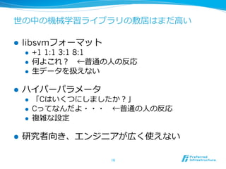 世の中の機械学習ライブラリの敷居はまだ⾼高い

l    libsvmフォーマット
      l    +1 1:1 3:1 8:1
      l    何よこれ？ 　←普通の⼈人の反応
      l    ⽣生データを扱えない

l    ハイパーパラメータ
      l    「Cはいくつにしましたか？」
      l    Cってなんだよ・・・ 　←普通の⼈人の反応
      l    複雑な設定

l    研究者向き、エンジニアが広く使えない

                        16	
 