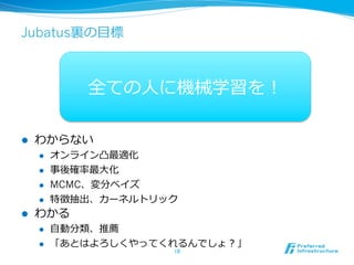 Jubatus裏裏の⽬目標



               全ての⼈人に機械学習を！

l    わからない
      l    オンライン凸最適化
      l    事後確率率率最⼤大化
      l    MCMC、変分ベイズ
      l    特徴抽出、カーネルトリック
l    わかる
      l    ⾃自動分類、推薦
      l    「あとはよろしくやってくれるんでしょ？」
                        18	
 
