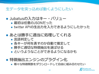 ⽣生データを突っ込めば動くようにしたい

l    Jubatusの⼊入⼒力力はキー・バリュー
      l    最初は任意のJSONだった
      l    twitter APIの⽣生出⼒力力を⼊入⼒力力できるようにしたかった

l    あとは勝⼿手に適当に処理理してくれる
      l    ⾔言語判定して
      l    各キーが何を表すのか⾃自動で推定して
      l    勝⼿手に適切切な特徴抽出を選ばせる
      l    というようなことができるようになるかも

l    特徴抽出エンジンのプラグイン化
      l    様々な特徴関数をダウンロードして⾃自由に組み合わせたい

                            19	
 