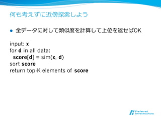 何も考えずに近傍探索索しよう

l    全データに対して類似度度を計算して上位を返せばOK

input: x
for d in all data:
  score[d] = sim(x, d)
sort score
return top-K elements of score
 