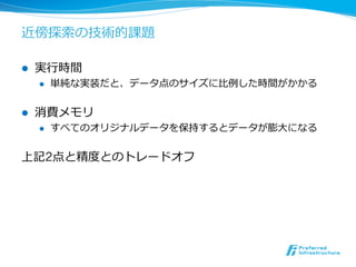 近傍探索索の技術的課題

l    実⾏行行時間
      l    単純な実装だと、データ点のサイズに⽐比例例した時間がかかる


l    消費メモリ
      l    すべてのオリジナルデータを保持するとデータが膨⼤大になる


上記2点と精度度とのトレードオフ
 