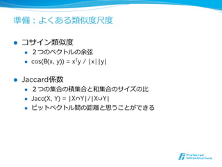 準備：よくある類似度度尺度度

l    コサイン類似度度
      l    ２つのベクトルの余弦
      l    cos(θ(x, y)) = xTy / |x||y|


l    Jaccard係数
      l    ２つの集合の積集合と和集合のサイズの⽐比
      l    Jacc(X, Y) = |X∩Y|/|X∪Y|
      l    ビットベクトル間の距離離と思うことができる
 