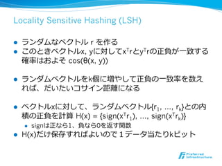 Locality Sensitive Hashing (LSH)

l    ランダムなベクトル r を作る
l    このときベクトルx, yに対してxTrとyTrの正負が⼀一致する
      確率率率はおよそ  cos(θ(x, y))

l    ランダムベクトルをk個に増やして正負の⼀一致率率率を数え
      れば、だいたいコサイン距離離になる

l    ベクトルxに対して、ランダムベクトル{r1, …, rk}との内
      積の正負を計算 H(x) = {sign(xTr1), …, sign(xTrk)}
      l    signは正なら1、負なら0を返す関数
l    H(x)だけ保存すればよいので１データ当たりkビット
 