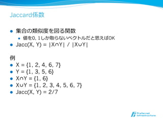 Jaccard係数

l    集合の類似度度を図る関数
      l    値を0, 1しか取らないベクトルだと思えばOK
l    Jacc(X, Y) = |X∩Y| / |X∪Y|

例例
l    X = {1, 2, 4, 6, 7}
l    Y = {1, 3, 5, 6}
l    X∩Y = {1, 6}
l    X∪Y = {1, 2, 3, 4, 5, 6, 7}
l    Jacc(X, Y) = 2/7
 