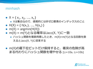 minhash

l    X = { x1, x2, …, xn }
      l    Xは集合なので、感覚的には⾮非ゼロ要素のインデックスのこと
l    H(X) = { h(x1), …, h(xn) }
l    m(X) = argmin(H(X))
l    m(X) = m(Y)となる確率率率はJacc(X, Y)に⼀一致
      l    ハッシュ関数を複数⽤用意したとき、m(X)=m(Y)となる回数を数
            えるとJacc(X, Y)に収束する


l    m(X)の最下位ビットだけ保持すると、衝突の危険が⾼高
      まる代わりにハッシュ関数を増やせる  [Li+10a, Li+10b]
 