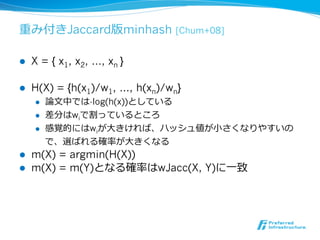 重み付きJaccard版minhash               [Chum+08]


l    X = { x1, x2, …, xn }

l    H(X) = {h(x1)/w1, …, h(xn)/wn}
      l    論論⽂文中では-log(h(x))としている
      l    差分はwiで割っているところ
      l    感覚的にはwiが⼤大きければ、ハッシュ値が⼩小さくなりやすいの
            で、選ばれる確率率率が⼤大きくなる
l    m(X) = argmin(H(X))
l    m(X) = m(Y)となる確率率率はwJacc(X, Y)に⼀一致
 