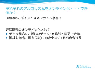 それぞれのアルゴリズムをオンライン化・・・でき
るか？
Jubatusのポイントはオンライン学習！


近傍探索索のオンライン化とは？
l  データ集合Dに新しいデータdを追加・変更更できる
l  追加したら、直ちにL(d, q)の⼩小さいdを求められる
 