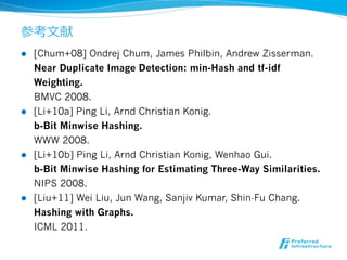 参考⽂文献
l  [Chum+08] Ondrej Chum, James Philbin, Andrew Zisserman.
    Near Duplicate Image Detection: min-Hash and tf-idf
    Weighting.
    BMVC 2008.
l  [Li+10a] Ping Li, Arnd Christian Konig.
    b-Bit Minwise Hashing.
    WWW 2008.
l  [Li+10b] Ping Li, Arnd Christian Konig, Wenhao Gui.
    b-Bit Minwise Hashing for Estimating Three-Way Similarities.
    NIPS 2008.
l  [Liu+11] Wei Liu, Jun Wang, Sanjiv Kumar, Shin-Fu Chang.
    Hashing with Graphs.
    ICML 2011.
 