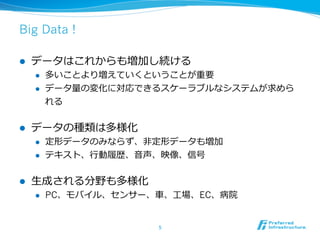 Big Data !

l    データはこれからも増加し続ける
      l    多いことより増えていくということが重要
      l    データ量量の変化に対応できるスケーラブルなシステムが求めら
            れる


l    データの種類は多様化
      l    定形データのみならず、⾮非定形データも増加
      l    テキスト、⾏行行動履履歴、⾳音声、映像、信号

l    ⽣生成される分野も多様化
      l    PC、モバイル、センサー、⾞車車、⼯工場、EC、病院


                           5	
 
