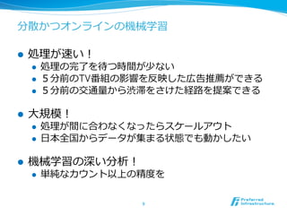 分散かつオンラインの機械学習

l    処理理が速い！
      l    処理理の完了了を待つ時間が少ない
      l    ５分前のTV番組の影響を反映した広告推薦ができる
      l    ５分前の交通量量から渋滞をさけた経路路を提案できる

l    ⼤大規模！
      l    処理理が間に合わなくなったらスケールアウト
      l    ⽇日本全国からデータが集まる状態でも動かしたい

l    機械学習の深い分析！
      l    単純なカウント以上の精度度を

                       9	
 