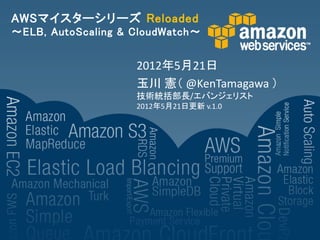 AWSマイスターシリーズ Reloaded
～ELB, AutoScaling & CloudWatch～


                    2012年5月21日
                    玉川 憲（ @KenTamagawa ）
                    技術統括部長/エバンジェリスト
                    2012年5月21日更新 v.1.0
 