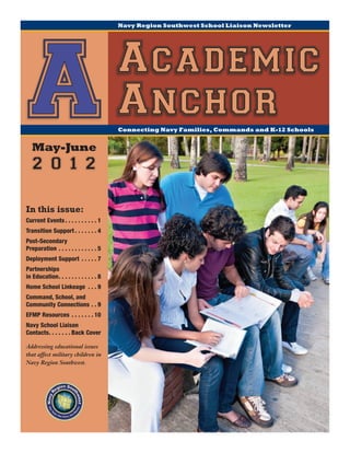 Navy Region Southwest School Liaison Newsletter




 A May-June
                                                  Academic
                                                  Anchor
                                                  Connecting Navy Families, Commands and K-12 Schools




    2 0 1 2

In this issue:
Current Events.  .  .  .  .  .  .  .  .  . 1
Transition Support.  .  .  .  .  .  . 4
Post-Secondary
Preparation.  .  .  .  .  .  .  .  .  .  .  . 5
Deployment Support .  .  .  .  . 7
Partnerships
in Education  .  .  .  .  .  .  .  .  .  . 8
            . .
Home School Linkeage .  .  . 9
Command, School, and
Community Connections.  . 9
EFMP Resources .  .  .  .  .  .  . 10
Navy School Liaison
Contacts  .  .  .  .  . Back Cover
       . .

Addressing educational issues
that affect military children in
Navy Region Southwest.
 