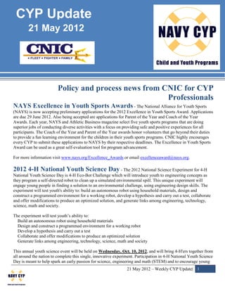 CYP Update
        21 May 2012




                         Policy and process news from CNIC for CYP
                                                       Professionals
NAYS Excellence in Youth Sports Awards - The National Alliance for Youth Sports
(NAYS) is now accepting preliminary applications for the 2012 Excellence in Youth Sports Award. Applications
are due 29 June 2012. Also being accepted are applications for Parent of the Year and Coach of the Year
Awards. Each year, NAYS and Athletic Business magazine select five youth sports programs that are doing
superior jobs of conducting diverse activities with a focus on providing safe and positive experiences for all
participants. The Coach of the Year and Parent of the Year awards honor volunteers that go beyond their duties
to provide a fun learning environment for the children in their youth sports programs. CNIC highly encourages
every CYP to submit these applications to NAYS by their respective deadlines. The Excellence in Youth Sports
Award can be used as a great self-evaluation tool for program advancement.

For more information visit www.nays.org/Excellence_Awards or email excellenceaward@nays.org.

2012 4-H National Youth Science Day - The 2012 National Science Experiment for 4-H
National Youth Science Day is 4-H Eco-Bot Challenge which will introduce youth to engineering concepts as
they program a self-directed robot to clean up a simulated environmental spill. This unique experiment will
engage young people in finding a solution to an environmental challenge, using engineering design skills. The
experiment will test youth's ability to: build an autonomous robot using household materials, design and
construct a programmed environment for a working robot, develop a hypothesis and carry out a test, collaborate
and offer modifications to produce an optimized solution, and generate links among engineering, technology,
science, math and society.

The experiment will test youth’s ability to:
  Build an autonomous robot using household materials
  Design and construct a programmed environment for a working robot
  Develop a hypothesis and carry out a test
  Collaborate and offer modifications to produce an optimized solution
  Generate links among engineering, technology, science, math and society

This annual youth science event will be held on Wednesday, Oct. 10, 2012, and will bring 4-H'ers together from
all around the nation to complete this single, innovative experiment. Participation in 4-H National Youth Science
Day is meant to help spark an early passion for science, engineering and math (STEM) and to encourage young
                                                                21 May 2012 – Weekly CYP Update| 1
 