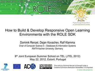 How to Build & Develop Responsive Open Learning
        Environments with the ROLE SDK

         Dominik Renzel, Dejan Kovachev, Ralf Klamma
        Chair of Computer Science 5 – Databases & Information Systems
                     RWTH Aachen University, Germany


     8th Joint European Summer School on TEL (JTEL 2012)
                   May 22, 2012, Estoril, Portugal

                                             This work by Dominik Renzel is licensed under a
                                             Creative Commons Attribution-ShareAlike 3.0 Unported.
                                                                              © www.role-project.eu
 