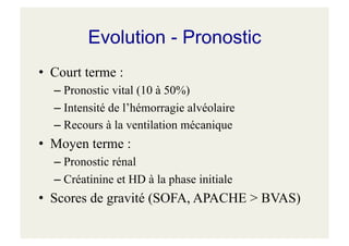 Evolution - Pronostic
• Court terme :
– Pronostic vital (10 à 50%)
– Intensité de l’hémorragie alvéolaire
– Recours à la ventilation mécanique
• Moyen terme :
– Pronostic rénal
– Créatinine et HD à la phase initiale
• Scores de gravité (SOFA, APACHE > BVAS)
 